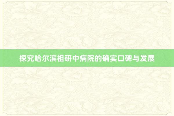 探究哈尔滨祖研中病院的确实口碑与发展